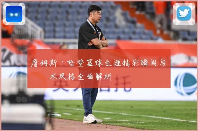 詹姆斯·哈登篮球生涯精彩瞬间与技术风格全面解析