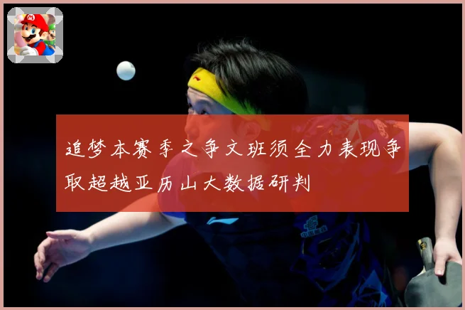 追梦本赛季之争文班须全力表现争取超越亚历山大数据研判