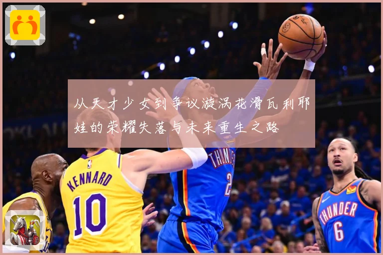 从天才少女到争议漩涡花滑瓦利耶娃的荣耀失落与未来重生之路