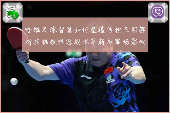 哈维足球智慧如何塑造传控王朝解析其执教理念战术革新与赛场影响力