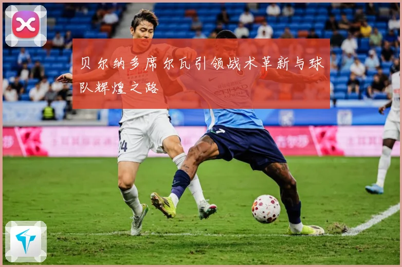 贝尔纳多席尔瓦引领战术革新与球队辉煌之路