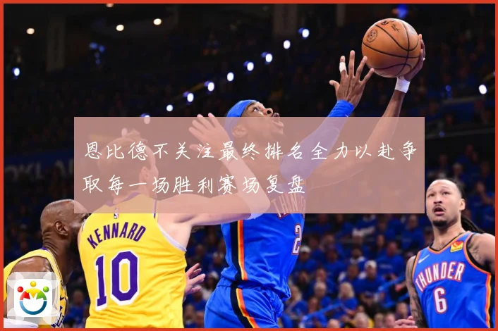 恩比德不关注最终排名全力以赴争取每一场胜利赛场复盘