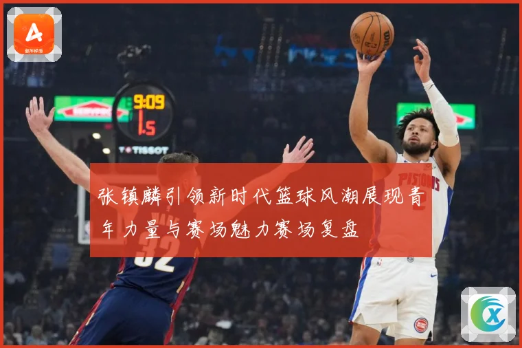 张镇麟引领新时代篮球风潮展现青年力量与赛场魅力赛场复盘