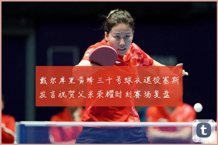 戴尔库里黄蜂三十号球衣退役塞斯发言祝贺父亲荣耀时刻赛场复盘