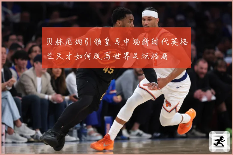 贝林厄姆引领皇马中场新时代英格兰天才如何改写世界足坛格局
