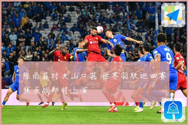 陈雨菲对决山口茜 世界羽联巡回赛焦点战即将上演